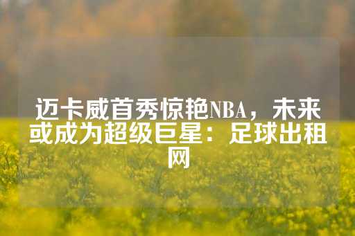 迈卡威首秀惊艳NBA，未来或成为超级巨星：足球出租网-第1张图片-皇冠信用盘出租