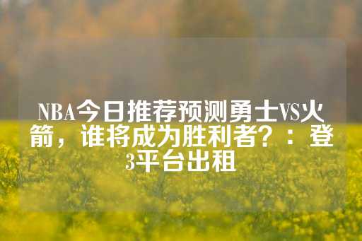 NBA今日推荐预测勇士VS火箭，谁将成为胜利者？：登3平台出租