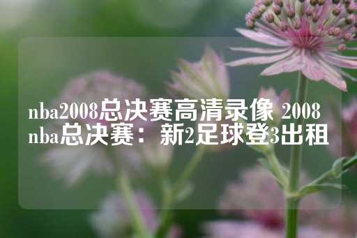 nba2008总决赛高清录像 2008 nba总决赛：新2足球登3出租-第1张图片-皇冠信用盘出租