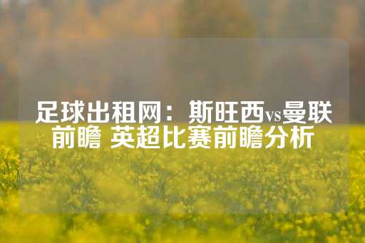 足球出租网：斯旺西vs曼联前瞻 英超比赛前瞻分析