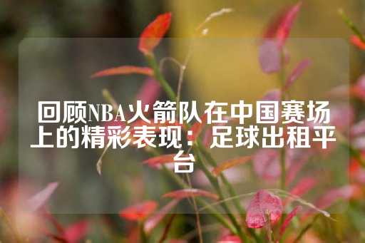 回顾NBA火箭队在中国赛场上的精彩表现：足球出租平台