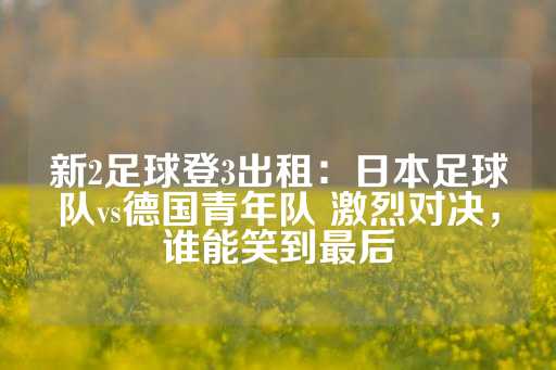 新2足球登3出租：日本足球队vs德国青年队 激烈对决，谁能笑到最后-第1张图片-皇冠信用盘出租