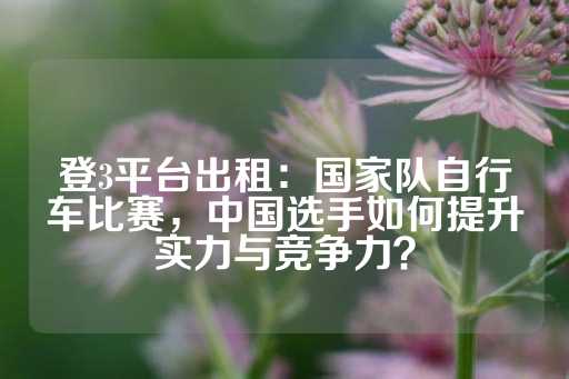 登3平台出租：国家队自行车比赛，中国选手如何提升实力与竞争力？