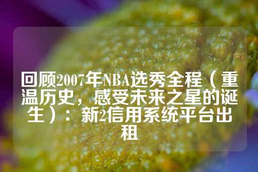 回顾2007年NBA选秀全程（重温历史，感受未来之星的诞生）：新2信用系统平台出租