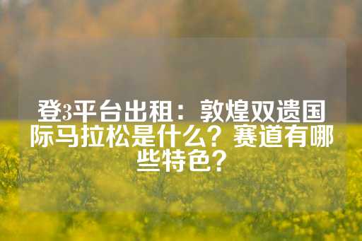 登3平台出租：敦煌双遗国际马拉松是什么？赛道有哪些特色？