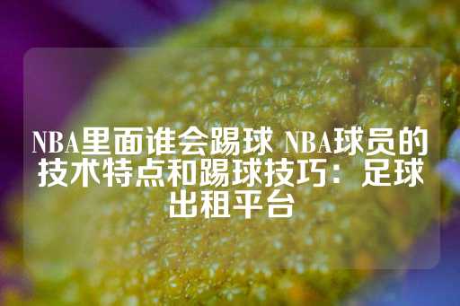 NBA里面谁会踢球 NBA球员的技术特点和踢球技巧：足球出租平台