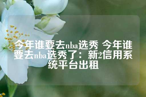 今年谁要去nba选秀 今年谁要去nba选秀了：新2信用系统平台出租