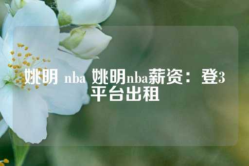 姚明 nba 姚明nba薪资：登3平台出租