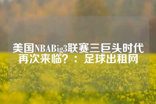 美国NBABig3联赛三巨头时代再次来临？：足球出租网