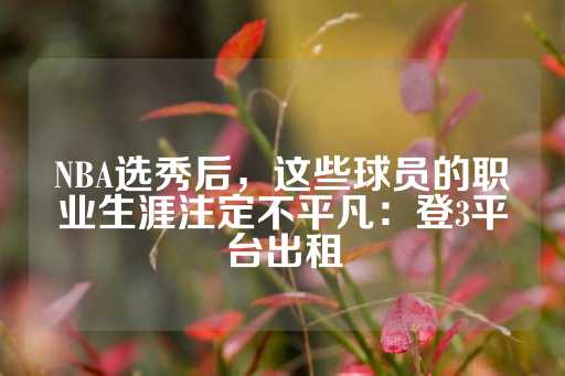 NBA选秀后，这些球员的职业生涯注定不平凡：登3平台出租-第1张图片-皇冠信用盘出租