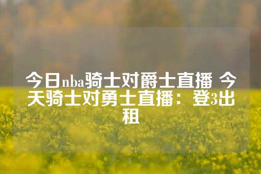 今日nba骑士对爵士直播 今天骑士对勇士直播：登3出租-第1张图片-皇冠信用盘出租