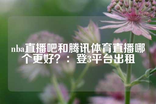 nba直播吧和腾讯体育直播哪个更好？：登3平台出租-第1张图片-皇冠信用盘出租