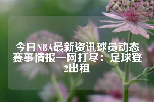 今日NBA最新资讯球员动态赛事情报一网打尽：足球登2出租