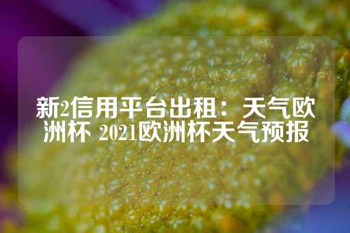 新2信用平台出租：天气欧洲杯 2021欧洲杯天气预报-第1张图片-皇冠信用盘出租