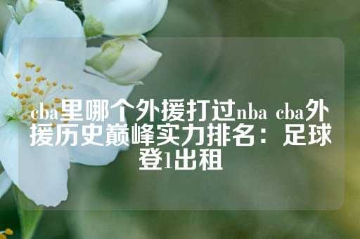 cba里哪个外援打过nba cba外援历史巅峰实力排名：足球登1出租-第1张图片-皇冠信用盘出租