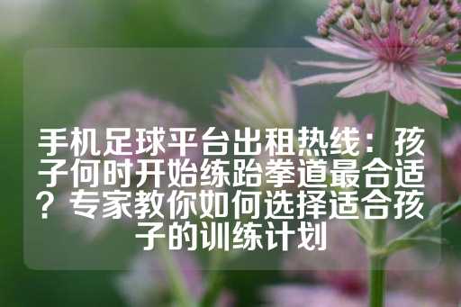 手机足球平台出租热线：孩子何时开始练跆拳道最合适？专家教你如何选择适合孩子的训练计划