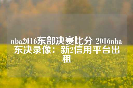 nba2016东部决赛比分 2016nba东决录像：新2信用平台出租-第1张图片-皇冠信用盘出租