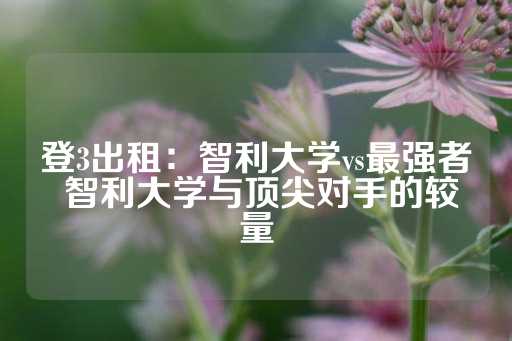 登3出租：智利大学vs最强者 智利大学与顶尖对手的较量-第1张图片-皇冠信用盘出租