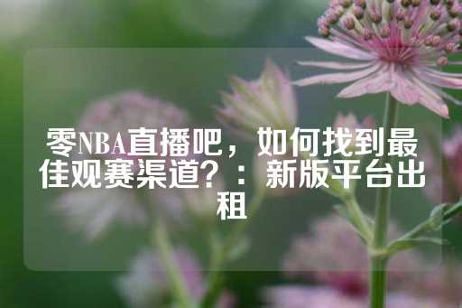 零NBA直播吧，如何找到最佳观赛渠道？：新版平台出租-第1张图片-皇冠信用盘出租