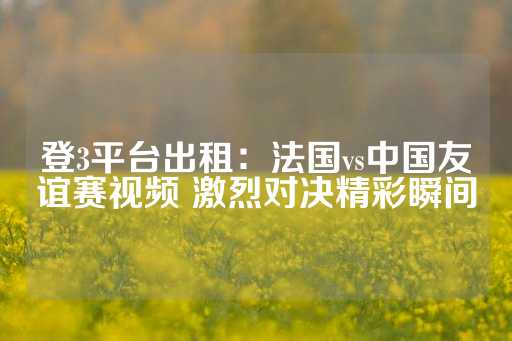 登3平台出租：法国vs中国友谊赛视频 激烈对决精彩瞬间-第1张图片-皇冠信用盘出租