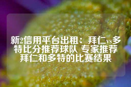 新2信用平台出租：拜仁vs多特比分推荐球队 专家推荐拜仁和多特的比赛结果