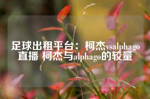 足球出租平台：柯杰vsalphago直播 柯杰与alphago的较量-第1张图片-皇冠信用盘出租