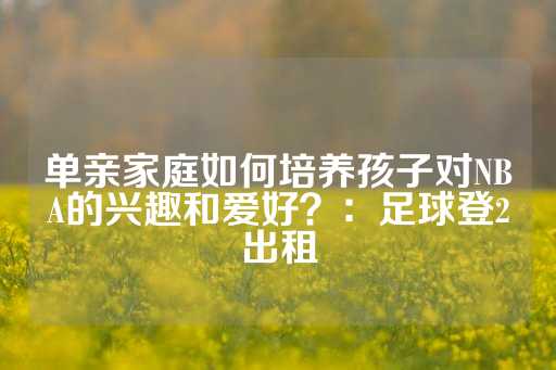 单亲家庭如何培养孩子对NBA的兴趣和爱好？：足球登2出租-第1张图片-皇冠信用盘出租