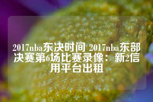 2017nba东决时间 2017nba东部决赛第6场比赛录像：新2信用平台出租