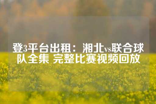 登3平台出租：湘北vs联合球队全集 完整比赛视频回放-第1张图片-皇冠信用盘出租