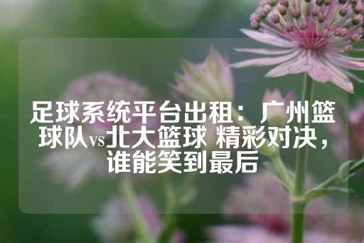 足球系统平台出租：广州篮球队vs北大篮球 精彩对决，谁能笑到最后-第1张图片-皇冠信用盘出租