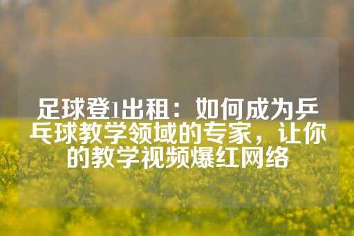 足球登1出租：如何成为乒乓球教学领域的专家，让你的教学视频爆红网络-第1张图片-皇冠信用盘出租