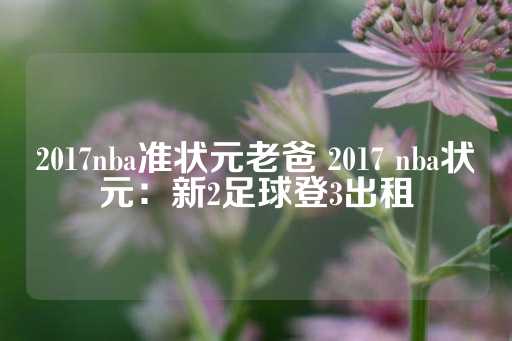 2017nba准状元老爸 2017 nba状元：新2足球登3出租-第1张图片-皇冠信用盘出租