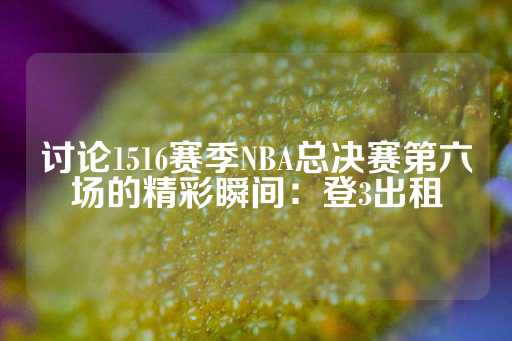 讨论1516赛季NBA总决赛第六场的精彩瞬间：登3出租-第1张图片-皇冠信用盘出租