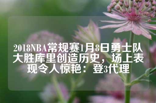 2018NBA常规赛1月8日勇士队大胜库里创造历史，场上表现令人惊艳：登3代理