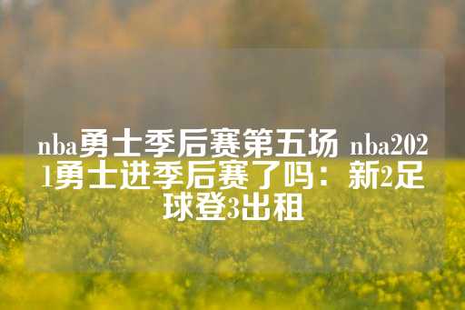 nba勇士季后赛第五场 nba2021勇士进季后赛了吗：新2足球登3出租-第1张图片-皇冠信用盘出租