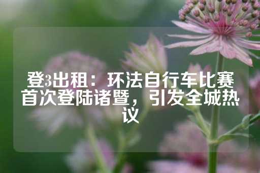 登3出租：环法自行车比赛首次登陆诸暨，引发全城热议