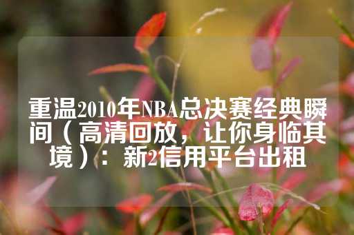 重温2010年NBA总决赛经典瞬间（高清回放，让你身临其境）：新2信用平台出租