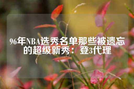 96年NBA选秀名单那些被遗忘的超级新秀：登3代理-第1张图片-皇冠信用盘出租