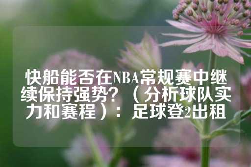 快船能否在NBA常规赛中继续保持强势？（分析球队实力和赛程）：足球登2出租-第1张图片-皇冠信用盘出租