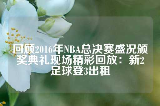 回顾2016年NBA总决赛盛况颁奖典礼现场精彩回放：新2足球登3出租