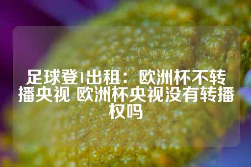 足球登1出租：欧洲杯不转播央视 欧洲杯央视没有转播权吗-第1张图片-皇冠信用盘出租