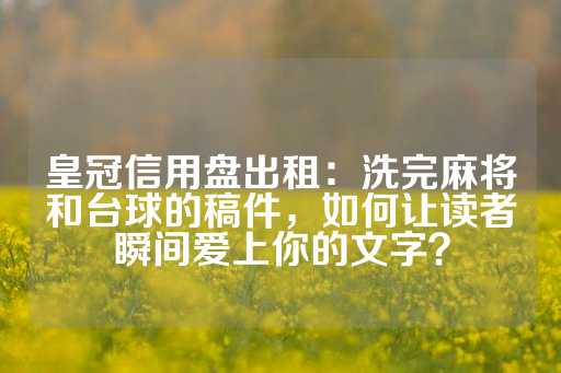 皇冠信用盘出租：洗完麻将和台球的稿件，如何让读者瞬间爱上你的文字？-第1张图片-皇冠信用盘出租