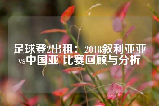 足球登2出租：2018叙利亚亚vs中国亚 比赛回顾与分析-第1张图片-皇冠信用盘出租