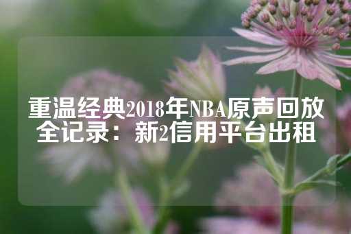 重温经典2018年NBA原声回放全记录：新2信用平台出租