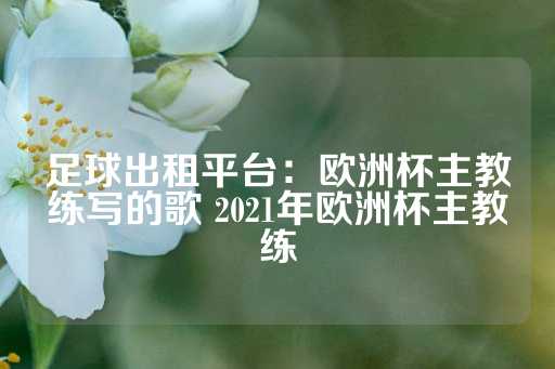 足球出租平台：欧洲杯主教练写的歌 2021年欧洲杯主教练