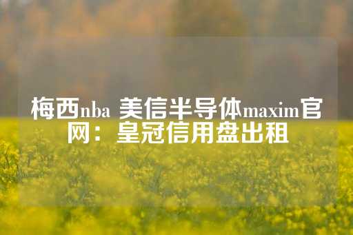 梅西nba 美信半导体maxim官网：皇冠信用盘出租