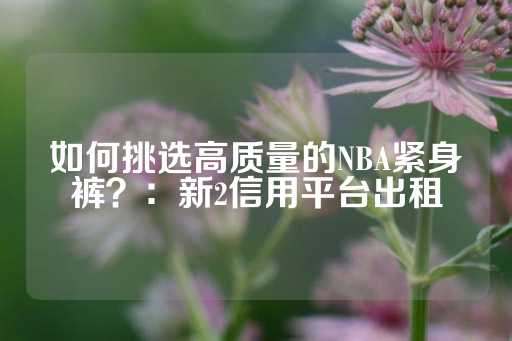 如何挑选高质量的NBA紧身裤？：新2信用平台出租