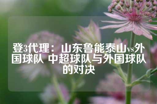 登3代理：山东鲁能泰山vs外国球队 中超球队与外国球队的对决-第1张图片-皇冠信用盘出租