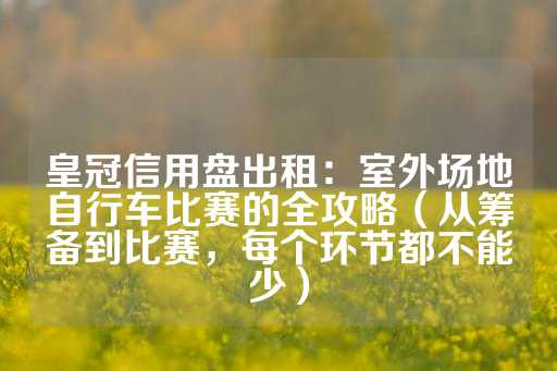 皇冠信用盘出租：室外场地自行车比赛的全攻略（从筹备到比赛，每个环节都不能少）