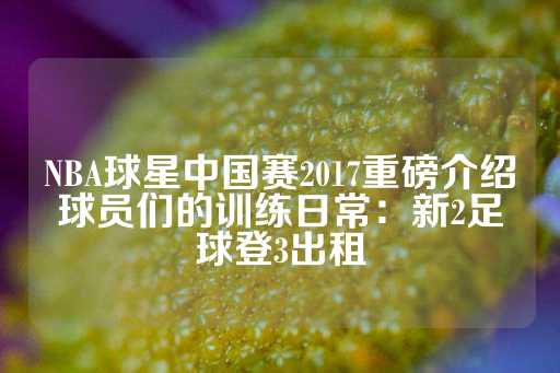 NBA球星中国赛2017重磅介绍球员们的训练日常：新2足球登3出租